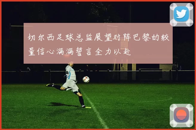 切尔西足球总监展望对阵巴黎的较量信心满满誓言全力以赴
