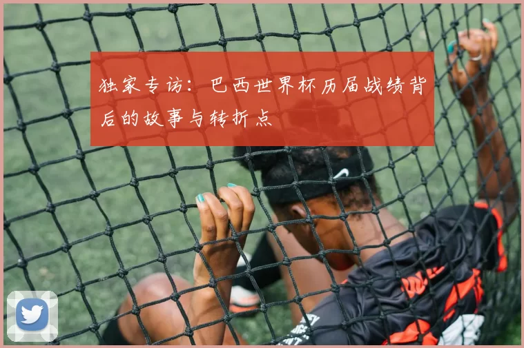 独家专访：巴西世界杯历届战绩背后的故事与转折点