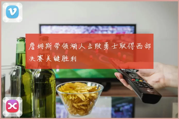 詹姆斯带领湖人击败勇士取得西部决赛关键胜利