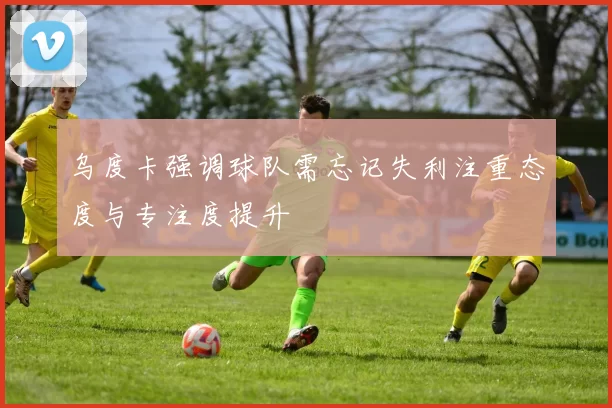 乌度卡强调球队需忘记失利注重态度与专注度提升