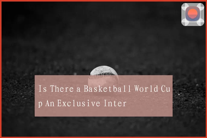 Is There a Basketball World Cup An Exclusive Inter