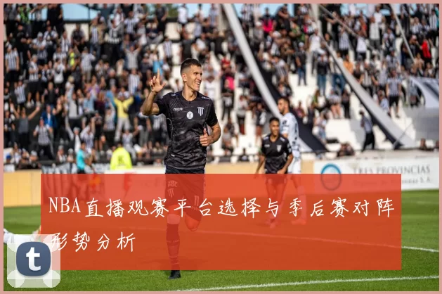 NBA直播观赛平台选择与季后赛对阵形势分析