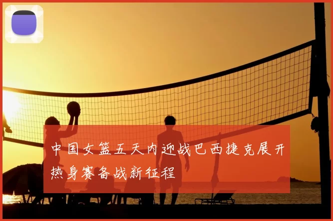 中国女篮五天内迎战巴西捷克展开热身赛备战新征程