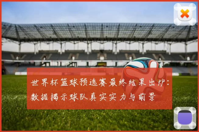 世界杯篮球预选赛最终结果出炉:数据揭示球队真实实力与前景