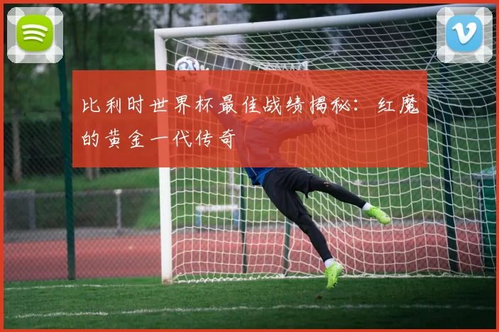 比利时世界杯最佳战绩揭秘：红魔的黄金一代传奇