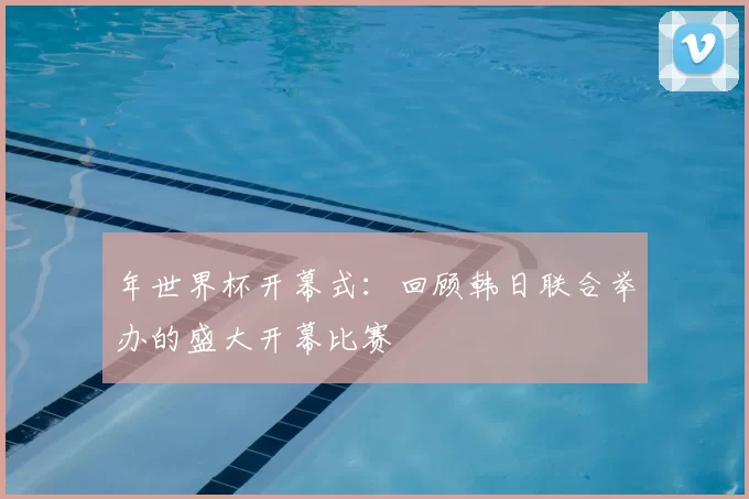 年世界杯开幕式：回顾韩日联合举办的盛大开幕比赛