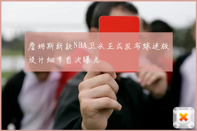 詹姆斯新款NBA卫衣正式发布球迷版设计细节首次曝光