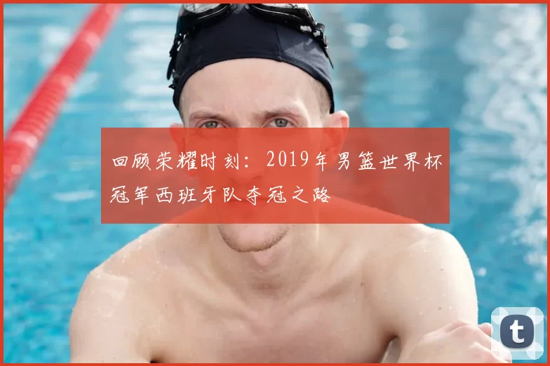 回顾荣耀时刻：2019年男篮世界杯冠军西班牙队夺冠之路