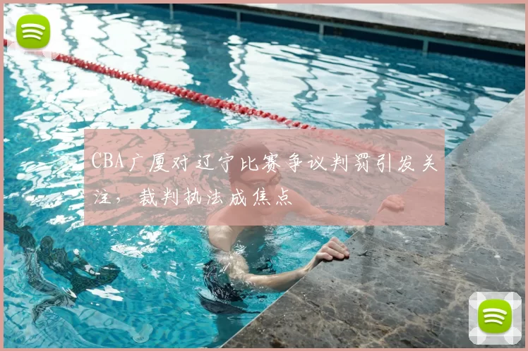 CBA广厦对辽宁比赛争议判罚引发关注，裁判执法成焦点