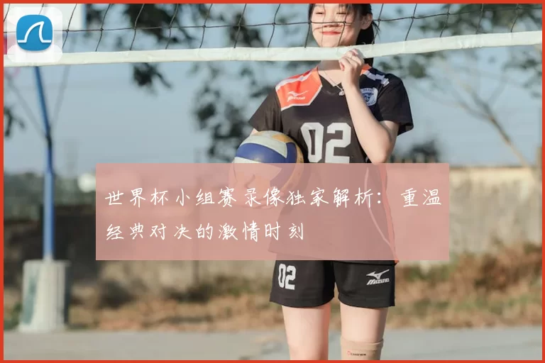 世界杯小组赛录像独家解析:重温经典对决的激情时刻
