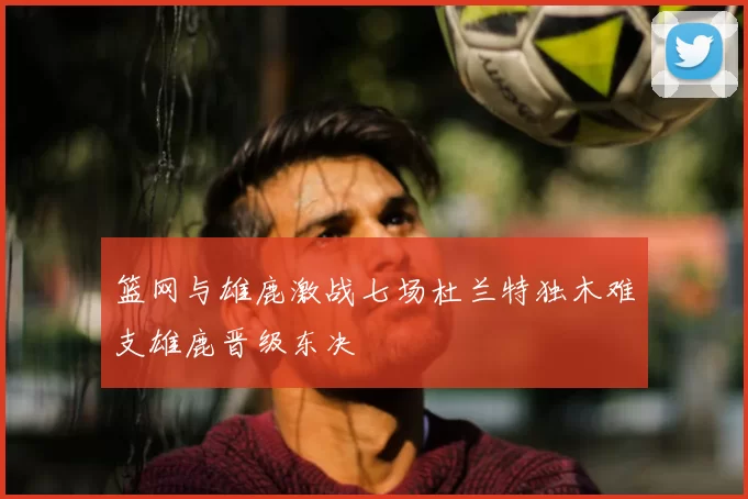 篮网与雄鹿激战七场杜兰特独木难支雄鹿晋级东决