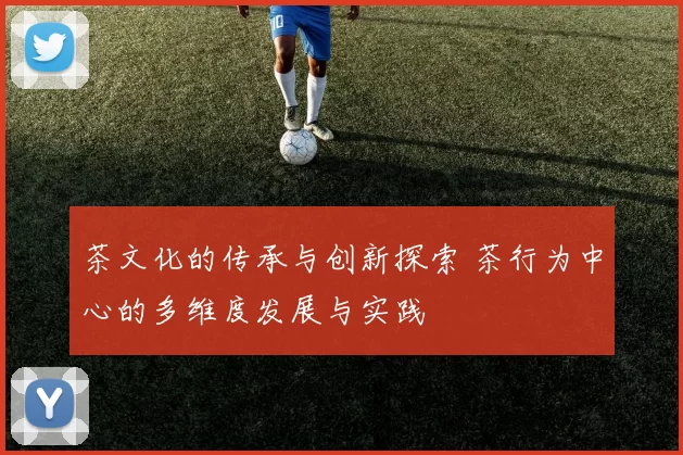 茶文化的传承与创新探索 茶行为中心的多维度发展与实践