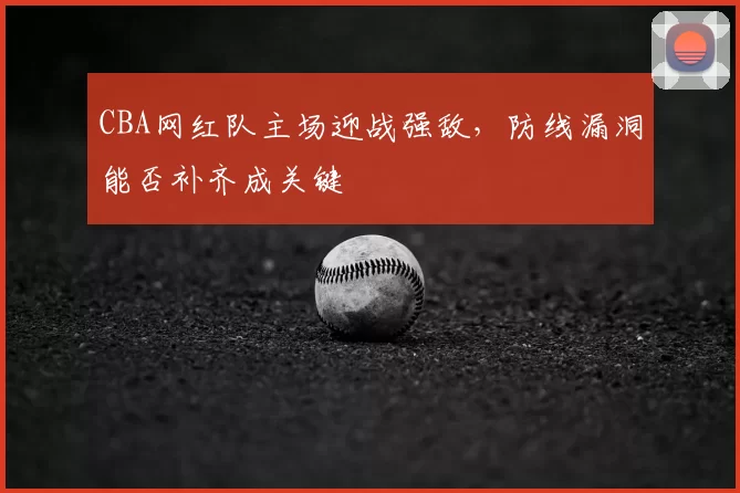 CBA网红队主场迎战强敌，防线漏洞能否补齐成关键