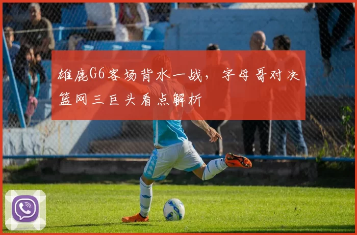 雄鹿G6客场背水一战,字母哥对决篮网三巨头看点解析