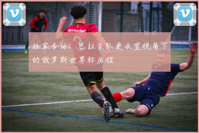 独家专访：巴拉圭队更衣室视角下的俄罗斯世界杯历程