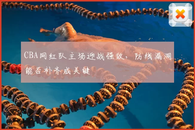 CBA网红队主场迎战强敌，防线漏洞能否补齐成关键