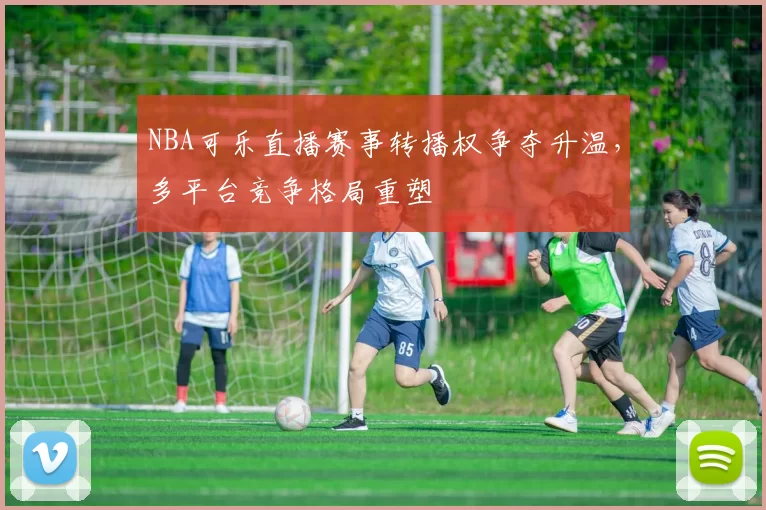 NBA可乐直播赛事转播权争夺升温，多平台竞争格局重塑