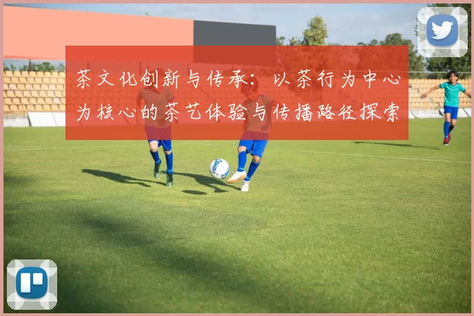 茶文化创新与传承:以茶行为中心为核心的茶艺体验与传播路径探索