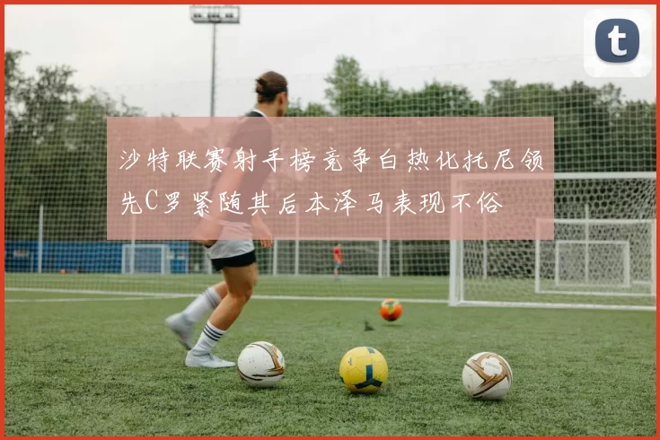 沙特联赛射手榜竞争白热化托尼领先C罗紧随其后本泽马表现不俗