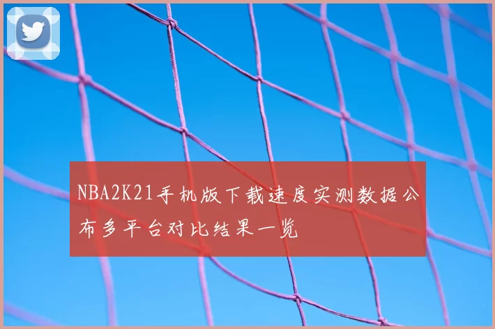 NBA2K21手机版下载速度实测数据公布多平台对比结果一览