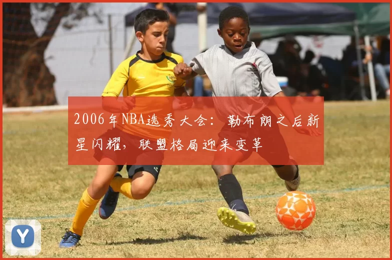 2006年NBA选秀大会:勒布朗之后新星闪耀,联盟格局迎来变革