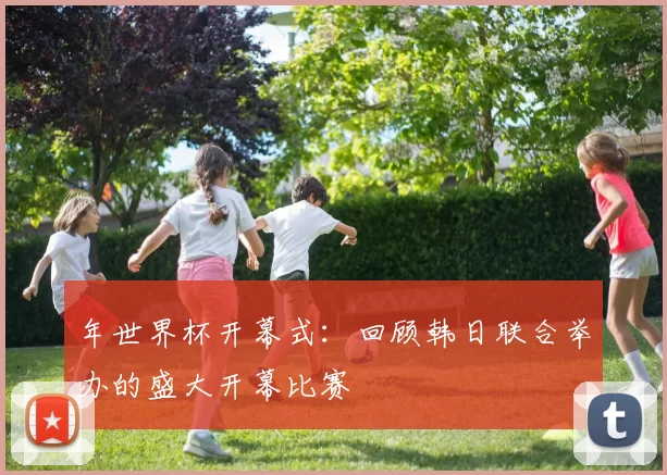 年世界杯开幕式：回顾韩日联合举办的盛大开幕比赛