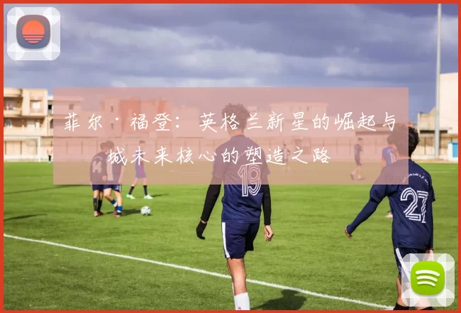 菲尔·福登：英格兰新星的崛起与曼城未来核心的塑造之路
