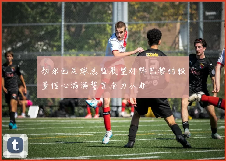 切尔西足球总监展望对阵巴黎的较量信心满满誓言全力以赴