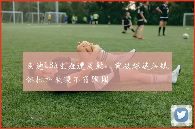麦迪CBA生涯遭质疑，曾被球迷和媒体批评表现不符预期