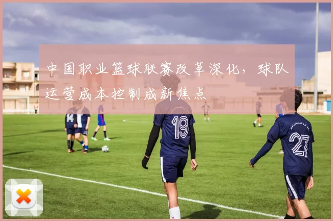 中国职业篮球联赛改革深化，球队运营成本控制成新焦点