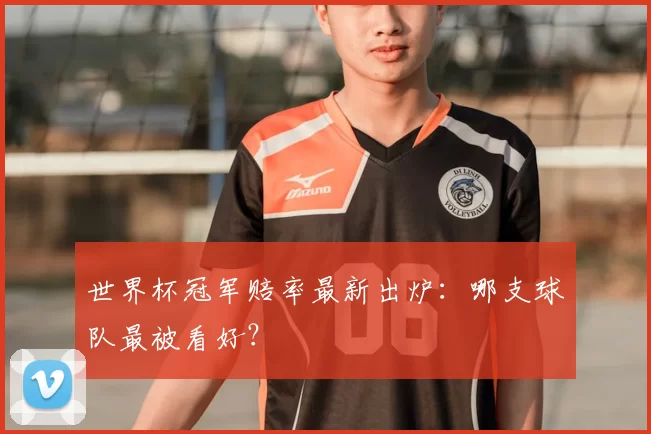 世界杯冠军赔率最新出炉：哪支球队最被看好？