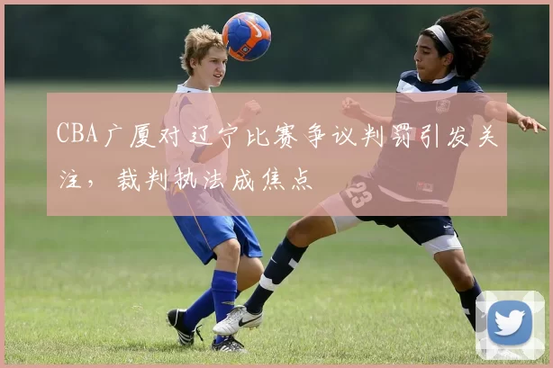 CBA广厦对辽宁比赛争议判罚引发关注，裁判执法成焦点