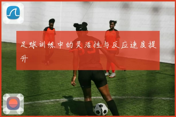 足球训练中的灵活性与反应速度提升
