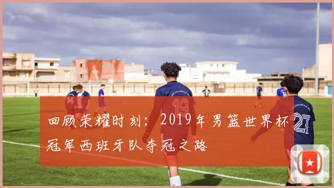 回顾荣耀时刻：2019年男篮世界杯冠军西班牙队夺冠之路
