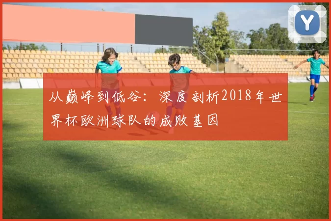 从巅峰到低谷：深度剖析2018年世界杯欧洲球队的成败基因
