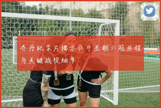 乔丹纪录片揭示公牛王朝六冠历程与关键战役细节