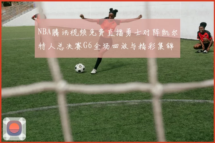 NBA腾讯视频免费直播勇士对阵凯尔特人总决赛G6全场回放与精彩集锦
