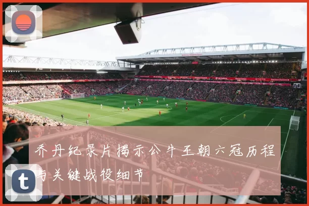 乔丹纪录片揭示公牛王朝六冠历程与关键战役细节