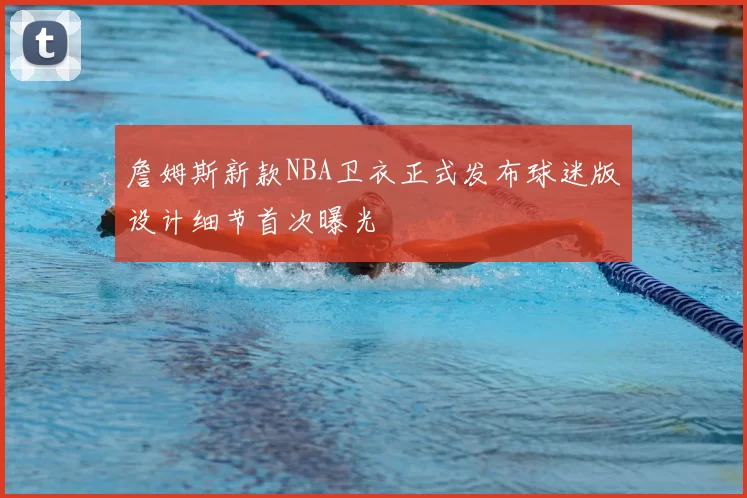 詹姆斯新款NBA卫衣正式发布球迷版设计细节首次曝光