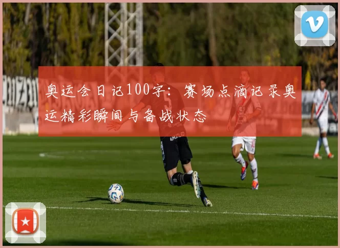奥运会日记100字：赛场点滴记录奥运精彩瞬间与备战状态