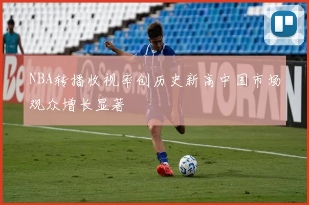 NBA转播收视率创历史新高中国市场观众增长显著