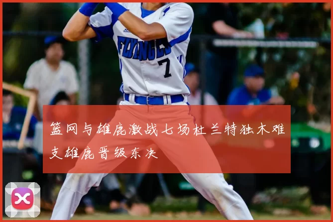 篮网与雄鹿激战七场杜兰特独木难支雄鹿晋级东决