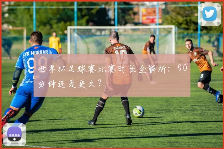世界杯足球赛比赛时长全解析：90分钟还是更久？