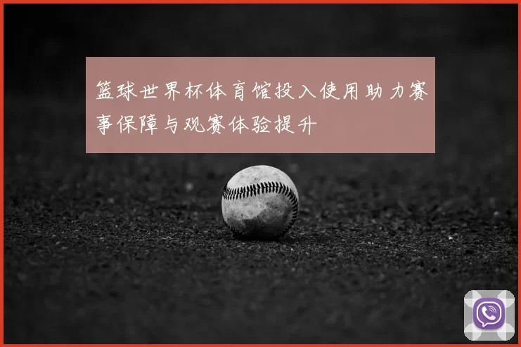 篮球世界杯体育馆投入使用助力赛事保障与观赛体验提升