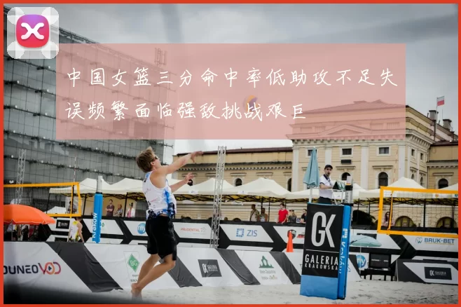 中国女篮三分命中率低助攻不足失误频繁面临强敌挑战艰巨