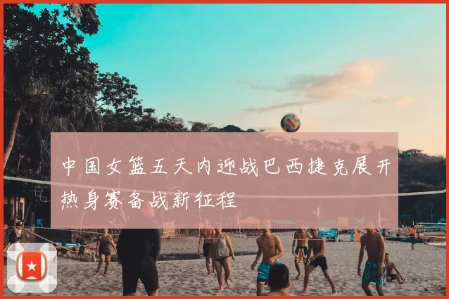 中国女篮五天内迎战巴西捷克展开热身赛备战新征程