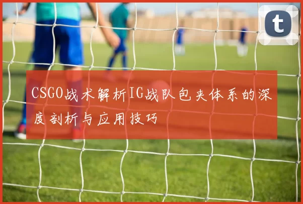 CSGO战术解析IG战队包夹体系的深度剖析与应用技巧