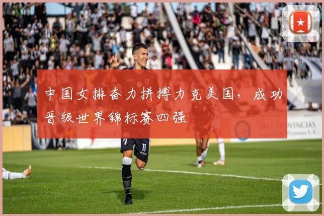 中国女排奋力拼搏力克美国,成功晋级世界锦标赛四强