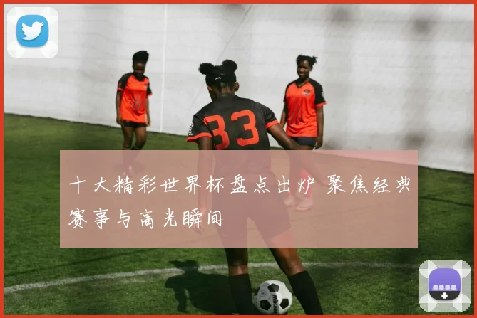 十大精彩世界杯盘点出炉 聚焦经典赛事与高光瞬间