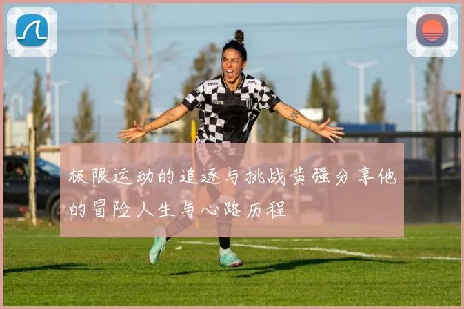 极限运动的追逐与挑战黄强分享他的冒险人生与心路历程
